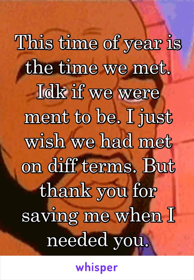 This time of year is the time we met. Idk if we were ment to be. I just wish we had met on diff terms. But thank you for saving me when I needed you.