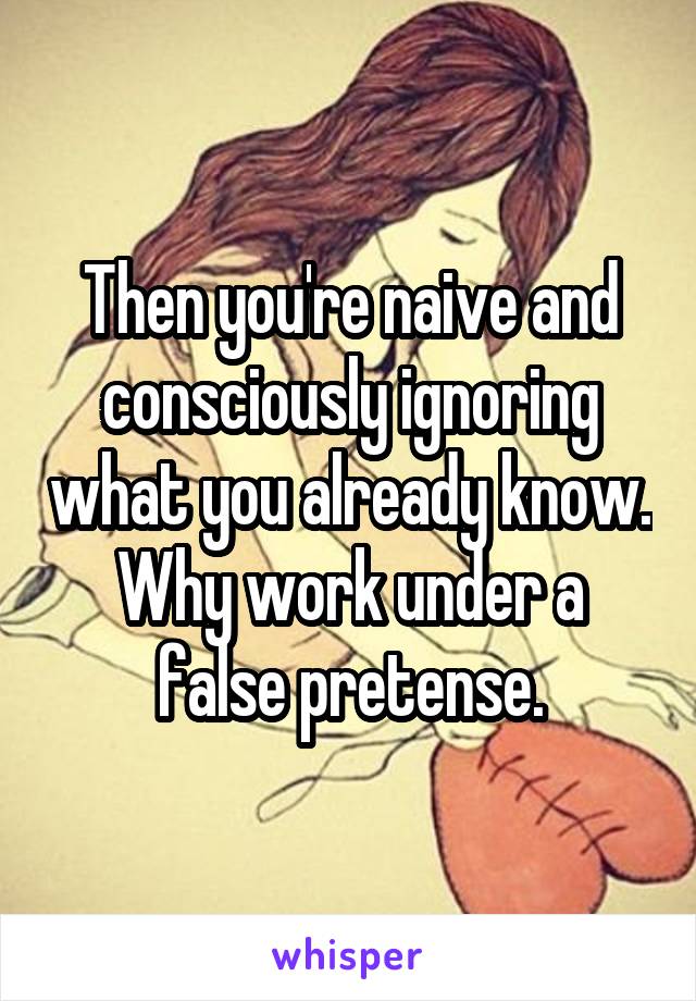 Then you're naive and consciously ignoring what you already know. Why work under a false pretense.