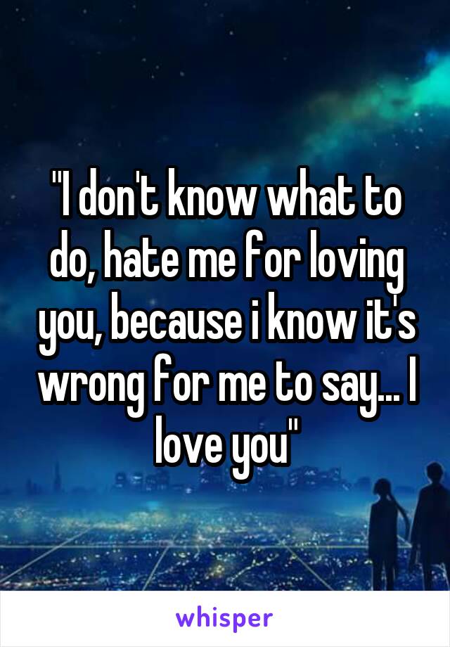 "I don't know what to do, hate me for loving you, because i know it's wrong for me to say... I love you"