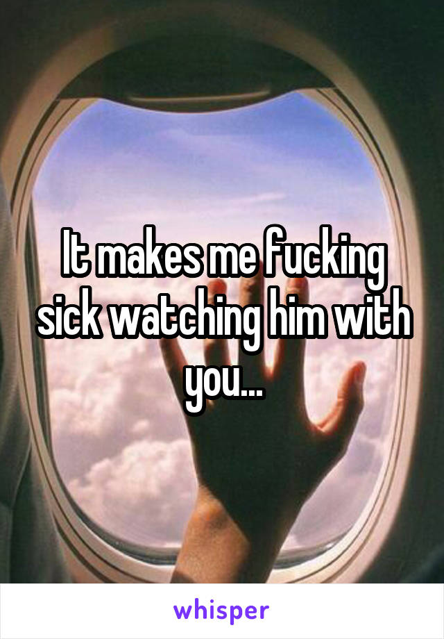 It makes me fucking sick watching him with you...