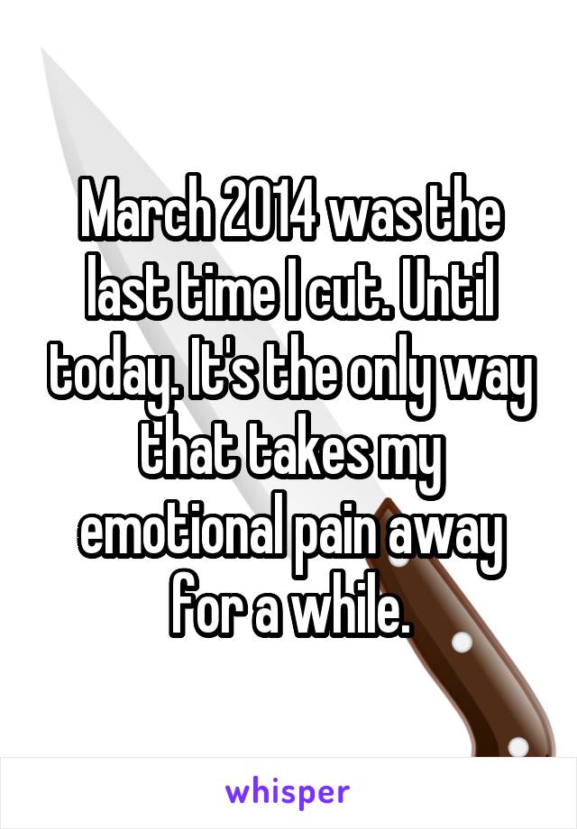 March 2014 was the last time I cut. Until today. It's the only way that takes my emotional pain away for a while.