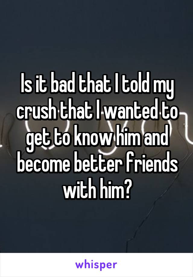 Is it bad that I told my crush that I wanted to get to know him and become better friends with him?