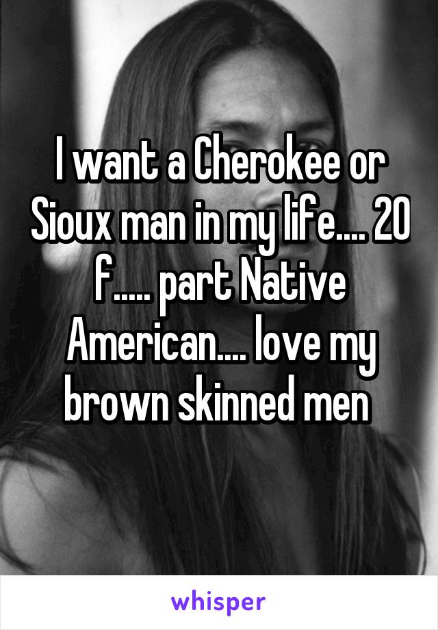 I want a Cherokee or Sioux man in my life.... 20 f..... part Native American.... love my brown skinned men 
