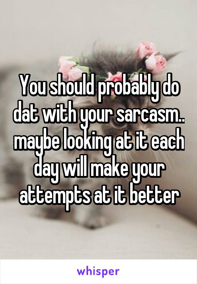 You should probably do dat with your sarcasm.. maybe looking at it each day will make your attempts at it better