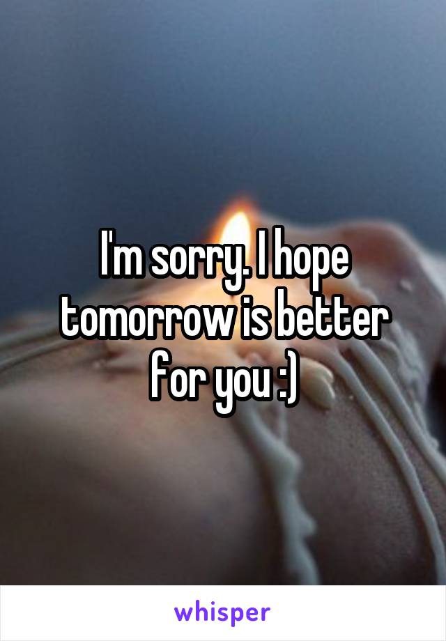 I'm sorry. I hope tomorrow is better for you :)