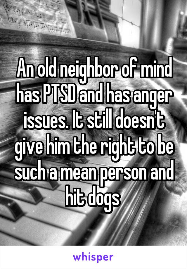 An old neighbor of mind has PTSD and has anger issues. It still doesn't give him the right to be such a mean person and hit dogs 