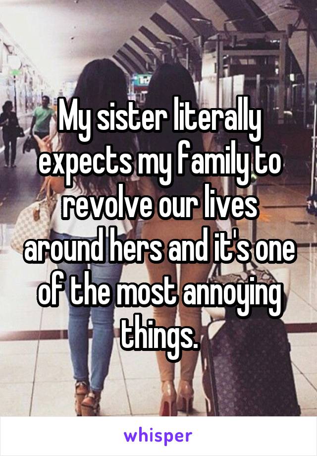 My sister literally expects my family to revolve our lives around hers and it's one of the most annoying things.