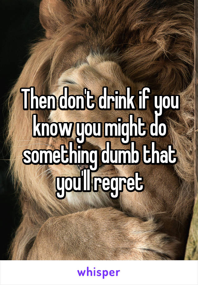 Then don't drink if you know you might do something dumb that you'll regret