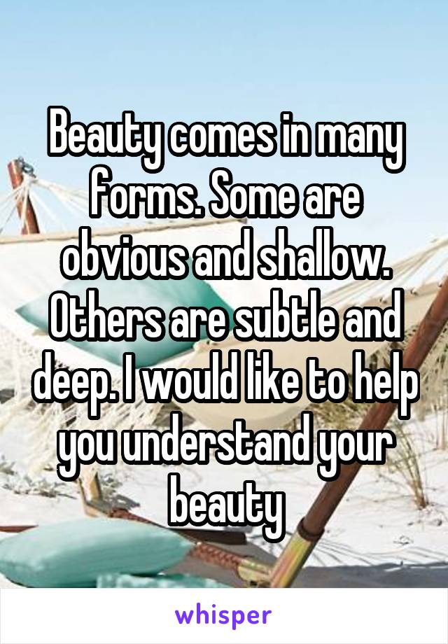 Beauty comes in many forms. Some are obvious and shallow. Others are subtle and deep. I would like to help you understand your beauty