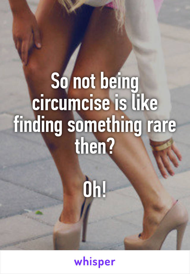 So not being circumcise is like finding something rare then?

Oh!