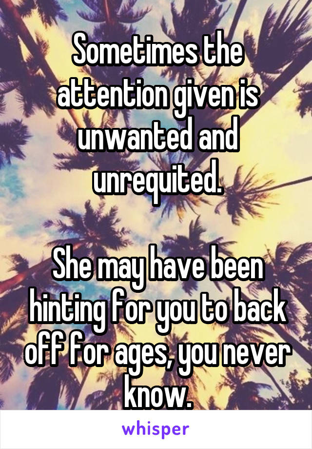 Sometimes the attention given is unwanted and unrequited.

She may have been hinting for you to back off for ages, you never know.