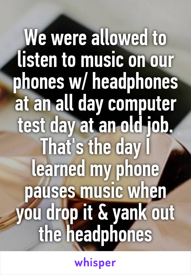 We were allowed to listen to music on our phones w/ headphones at an all day computer test day at an old job. That's the day I learned my phone pauses music when you drop it & yank out the headphones