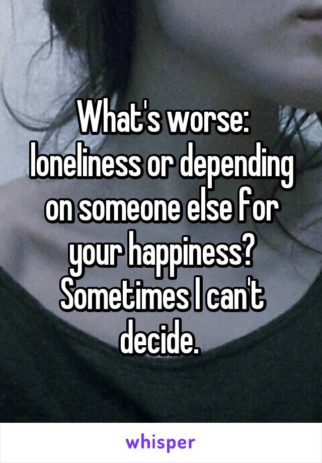 What's worse: loneliness or depending on someone else for your happiness? Sometimes I can't decide. 