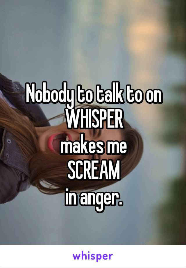 
Nobody to talk to on WHISPER
makes me
SCREAM
in anger.