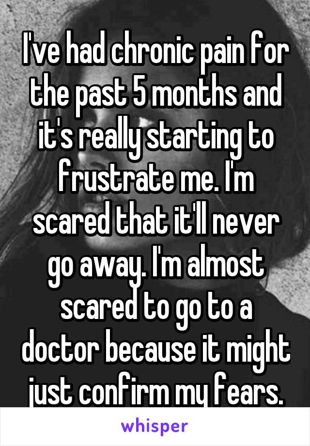 I've had chronic pain for the past 5 months and it's really starting to frustrate me. I'm scared that it'll never go away. I'm almost scared to go to a doctor because it might just confirm my fears.