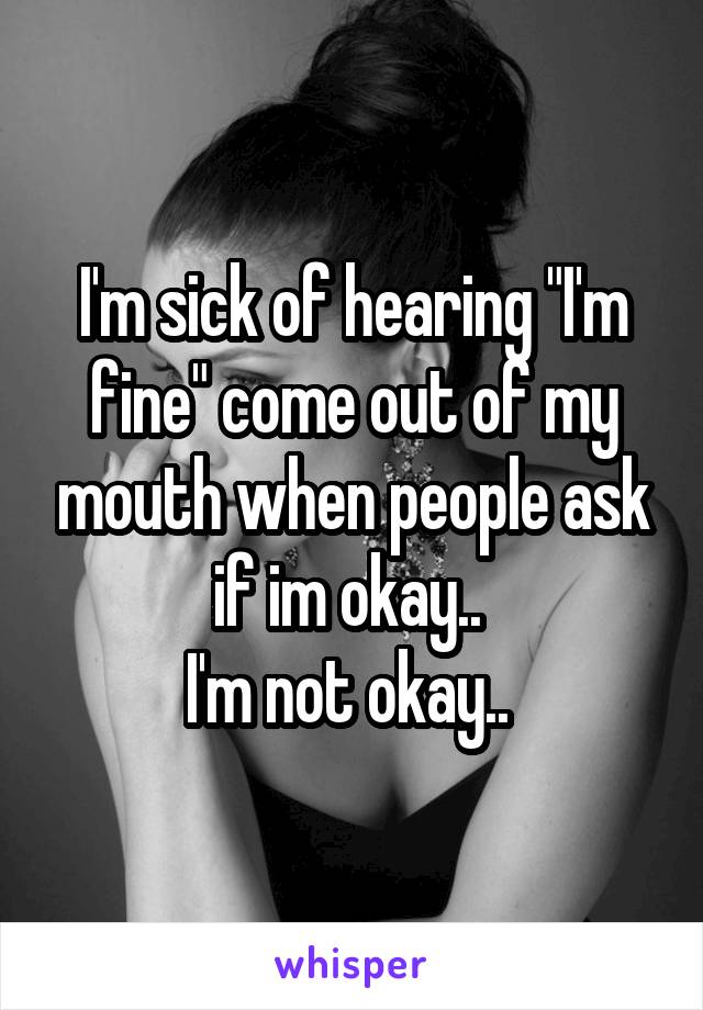 I'm sick of hearing "I'm fine" come out of my mouth when people ask if im okay.. 
I'm not okay.. 