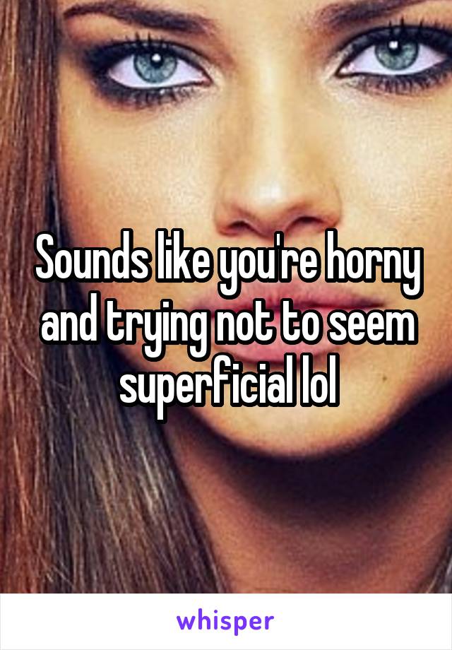Sounds like you're horny and trying not to seem superficial lol