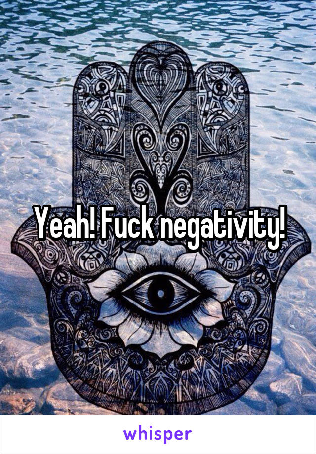 Yeah! Fuck negativity!
