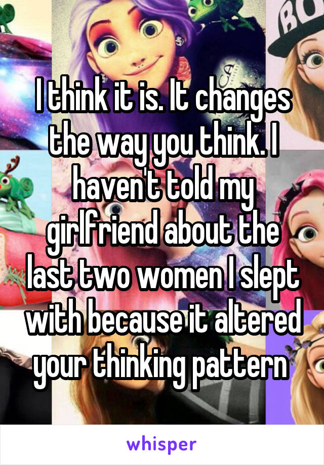 I think it is. It changes the way you think. I haven't told my girlfriend about the last two women I slept with because it altered your thinking pattern 