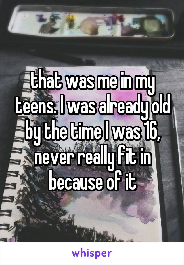 that was me in my teens. I was already old by the time I was 16, never really fit in because of it