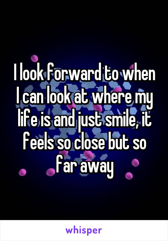 I look forward to when I can look at where my life is and just smile, it feels so close but so far away