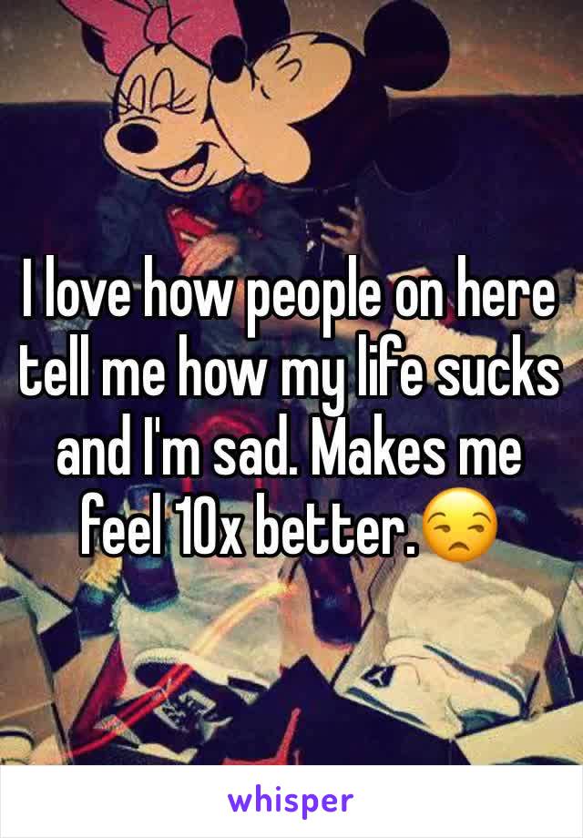 I love how people on here tell me how my life sucks and I'm sad. Makes me feel 10x better.😒