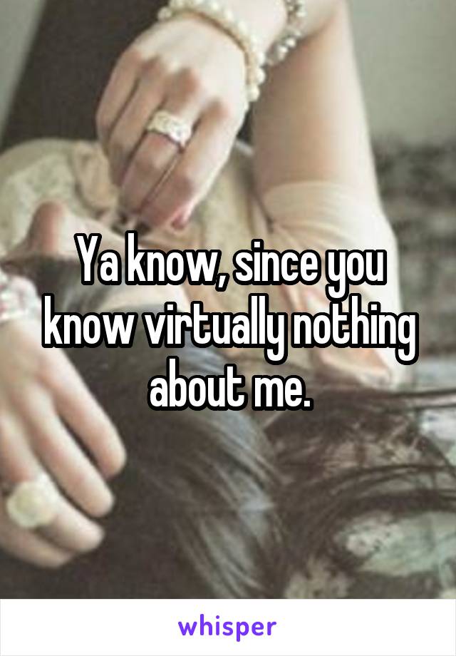 Ya know, since you know virtually nothing about me.