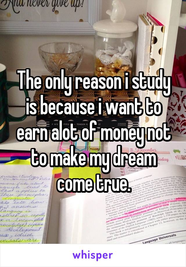 The only reason i study is because i want to earn alot of money not to make my dream come true.