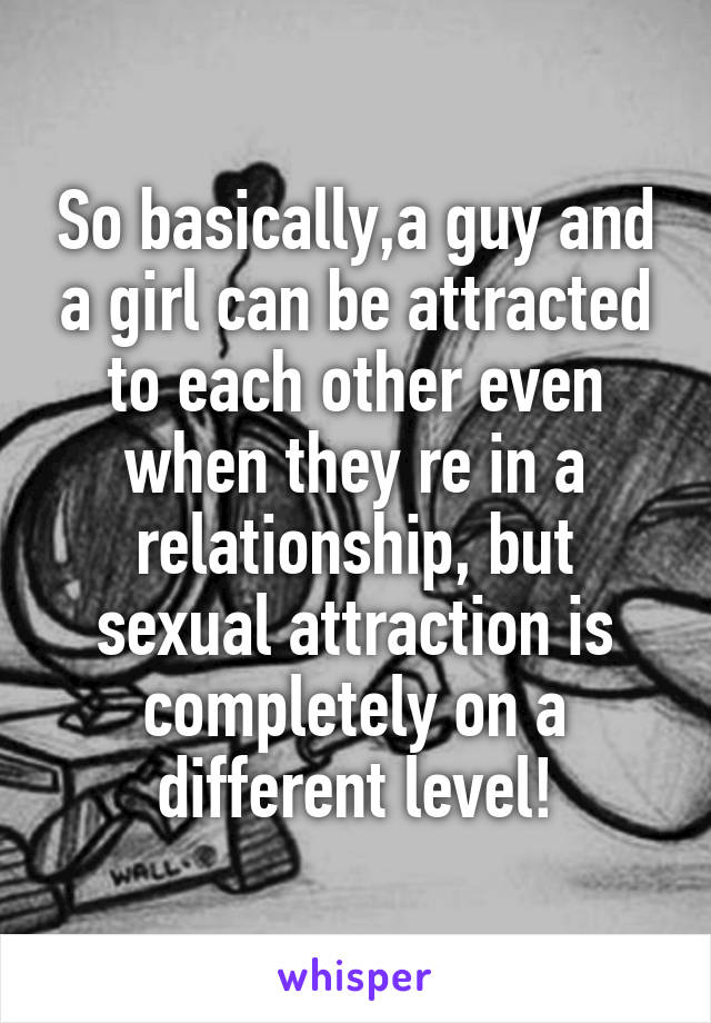 So basically,a guy and a girl can be attracted to each other even when they re in a relationship, but sexual attraction is completely on a different level!