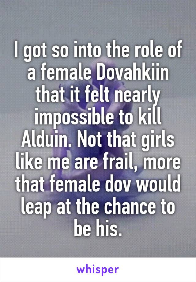I got so into the role of a female Dovahkiin that it felt nearly impossible to kill Alduin. Not that girls like me are frail, more that female dov would leap at the chance to be his.