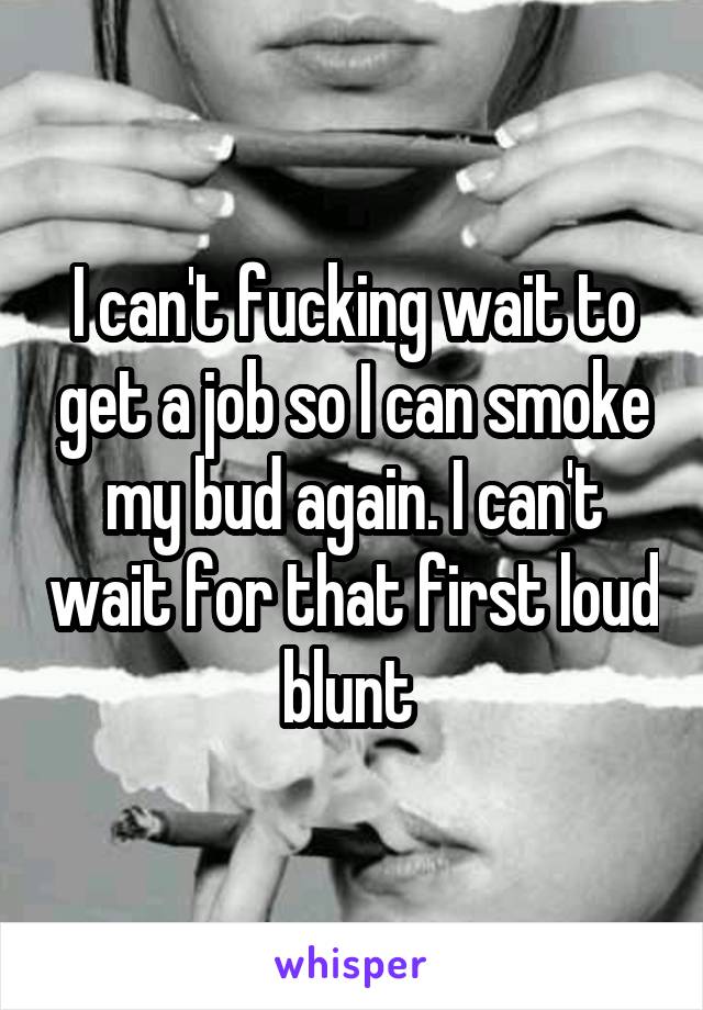 I can't fucking wait to get a job so I can smoke my bud again. I can't wait for that first loud blunt 