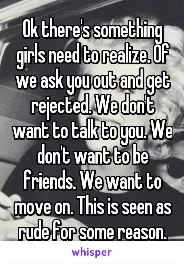 Ok there's something girls need to realize. Of we ask you out and get rejected. We don't want to talk to you. We don't want to be friends. We want to move on. This is seen as rude for some reason.