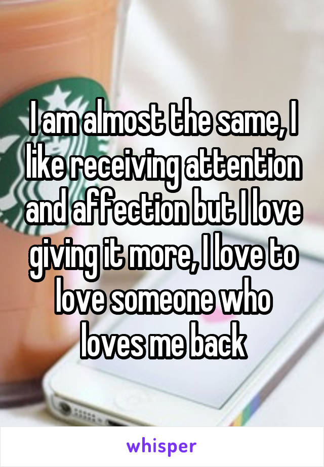 I am almost the same, I like receiving attention and affection but I love giving it more, I love to love someone who loves me back