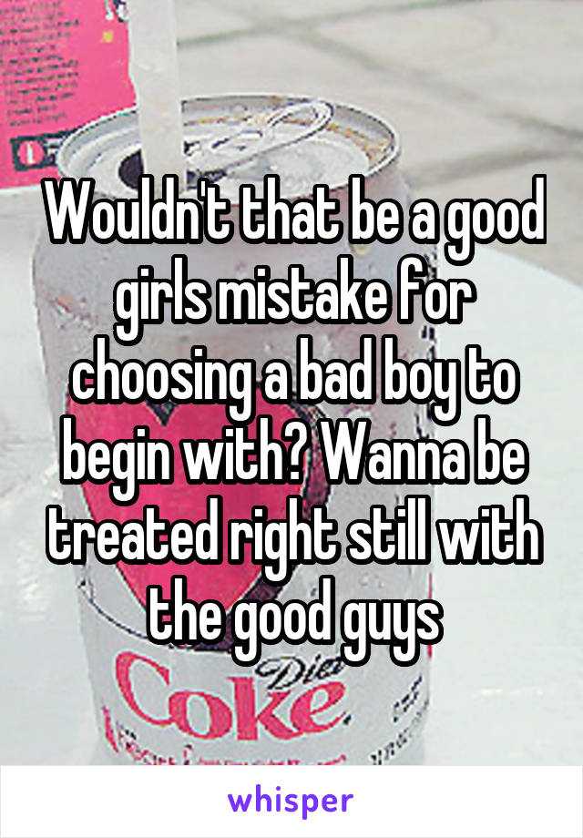 Wouldn't that be a good girls mistake for choosing a bad boy to begin with? Wanna be treated right still with the good guys