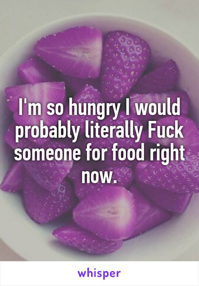 I'm so hungry I would probably literally Fuck someone for food right now.