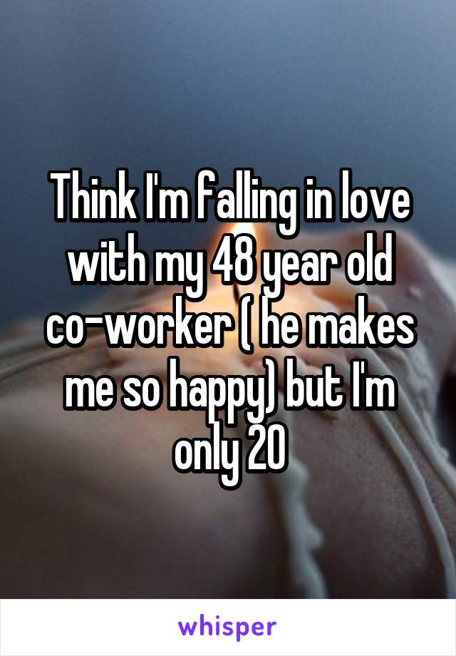 Think I'm falling in love with my 48 year old co-worker ( he makes me so happy) but I'm only 20