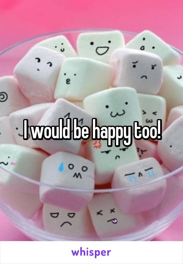 I would be happy too!