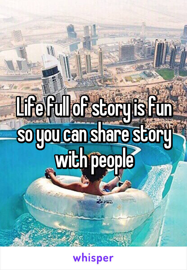 Life full of story is fun so you can share story with people