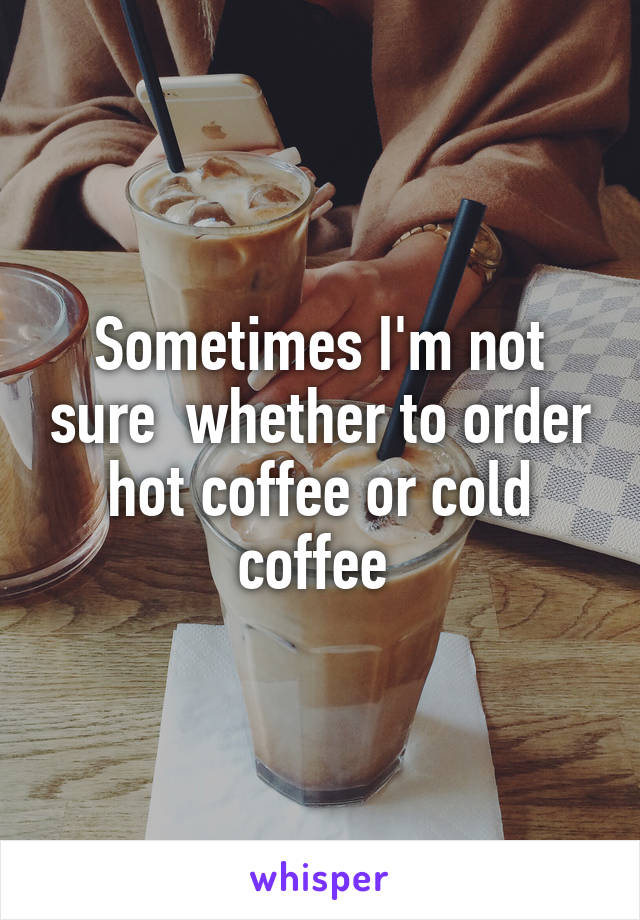 Sometimes I'm not sure  whether to order hot coffee or cold coffee 