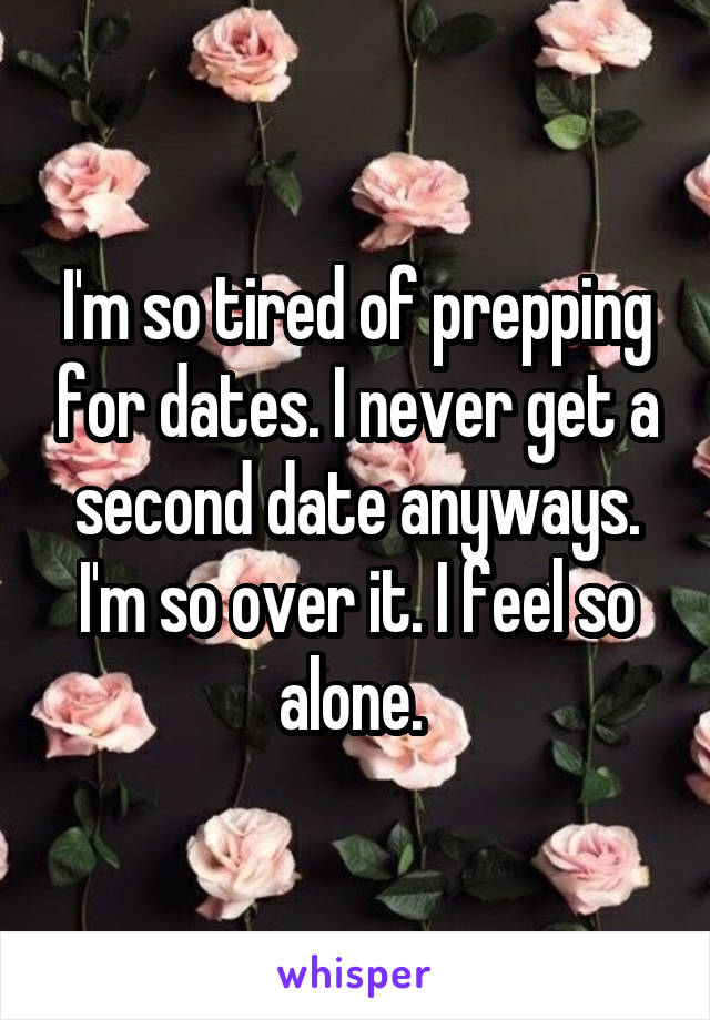 I'm so tired of prepping for dates. I never get a second date anyways. I'm so over it. I feel so alone. 