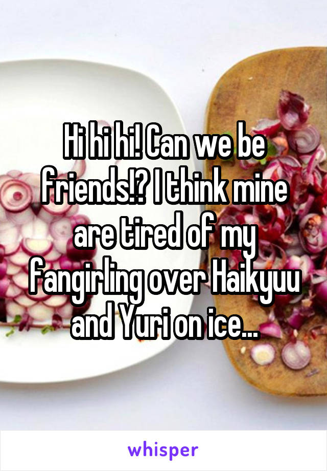 Hi hi hi! Can we be friends!? I think mine are tired of my fangirling over Haikyuu and Yuri on ice...