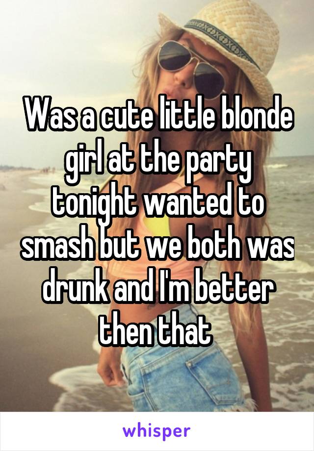 Was a cute little blonde girl at the party tonight wanted to smash but we both was drunk and I'm better then that 
