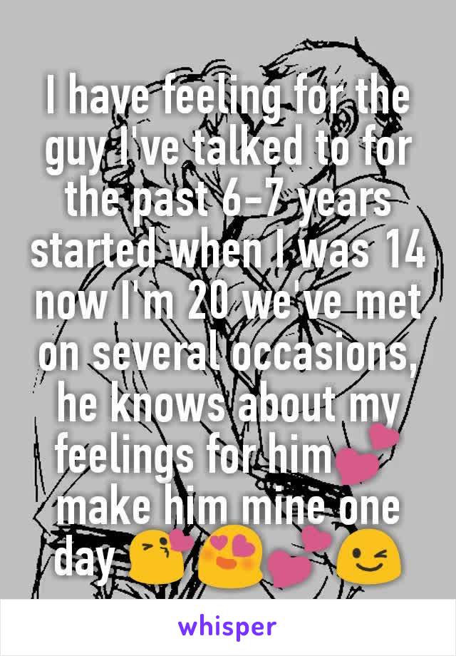 I have feeling for the guy I've talked to for the past 6-7 years started when I was 14  now I'm 20 we've met on several occasions, he knows about my feelings for him💕 make him mine one day 😘😍💕😉