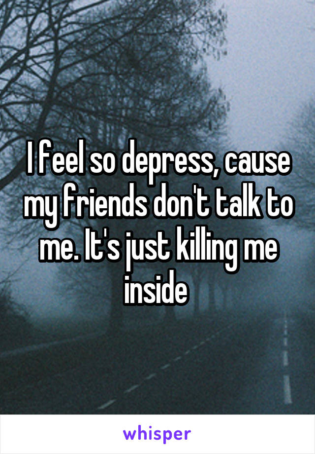 I feel so depress, cause my friends don't talk to me. It's just killing me inside 