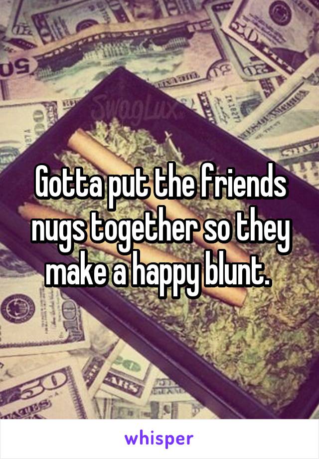 Gotta put the friends nugs together so they make a happy blunt. 