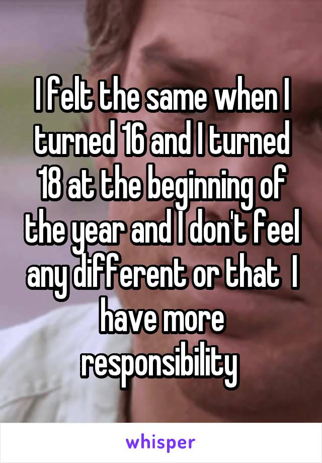 I felt the same when I turned 16 and I turned 18 at the beginning of the year and I don't feel any different or that  I have more responsibility 