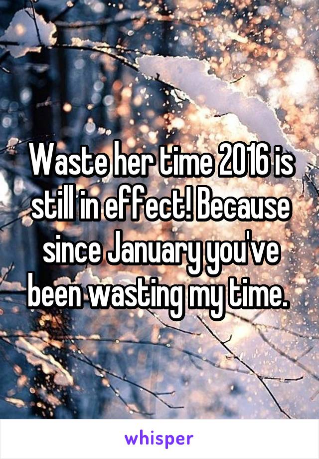 Waste her time 2016 is still in effect! Because since January you've been wasting my time. 