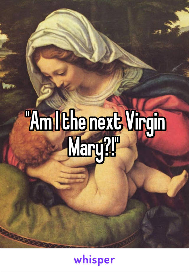 "Am I the next Virgin Mary?!" 