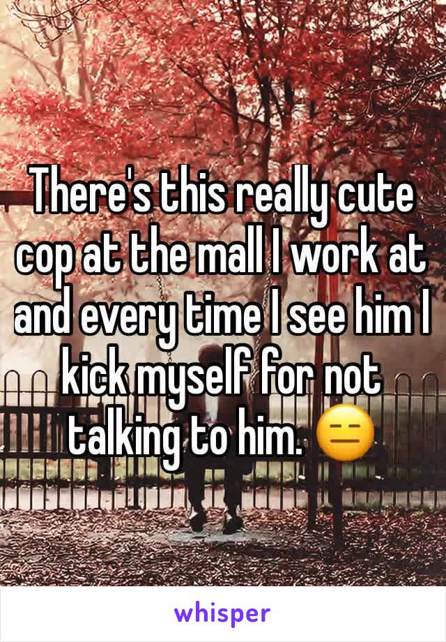 There's this really cute cop at the mall I work at and every time I see him I kick myself for not talking to him. 😑