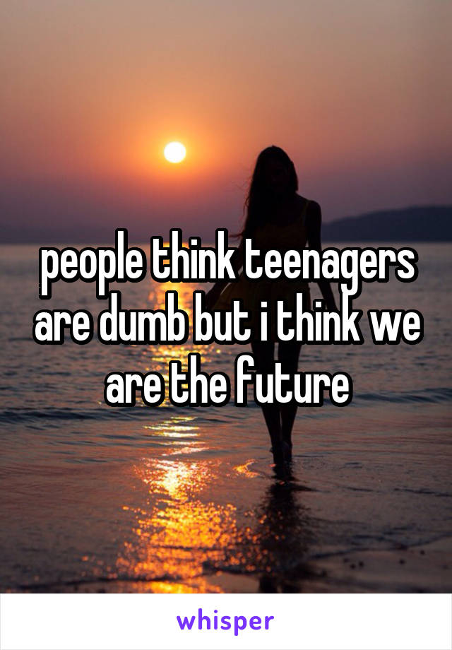 people think teenagers are dumb but i think we are the future